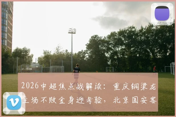 2026中超焦点战解读：重庆铜梁龙主场不败金身迎考验，北京国安客场求破局（附往绩与近期状态分析）