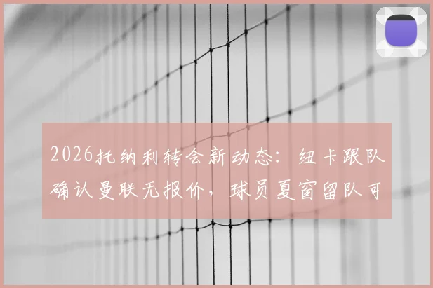 2026托纳利转会新动态：纽卡跟队确认曼联无报价，球员夏窗留队可能性分析