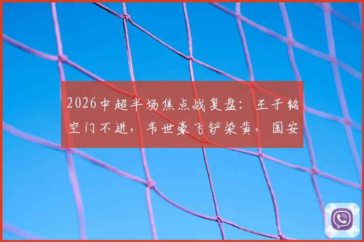 2026中超半场焦点战复盘：王子铭空门不进，韦世豪飞铲染黄，国安闷平蓉城