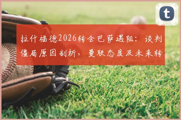 拉什福德2026转会巴萨遇阻：谈判僵局原因剖析，曼联态度及未来转会可能性全面解读