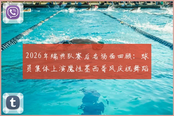 2026年瑞典队赛后名场面回顾：球员集体上演魔性墨西哥风庆祝舞蹈，视频片段引发热议