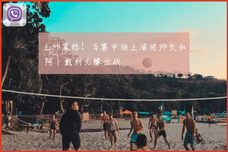主帅震怒!马赛中场上演将帅失和 阿卜戴利无缘出战